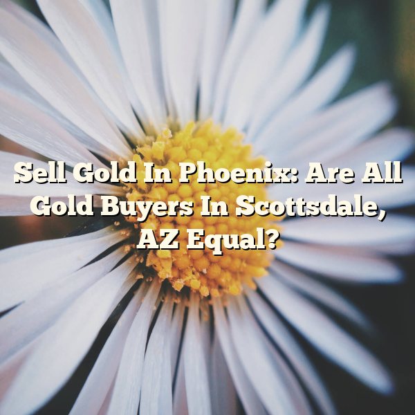 Sell Gold In Phoenix: Are All Gold Buyers In Scottsdale, AZ Equal?