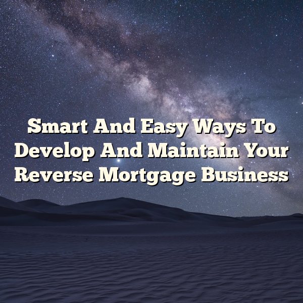 Smart And Easy Ways To Develop And Maintain Your Reverse Mortgage Business