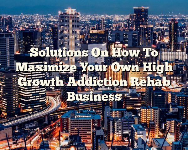 Solutions On How To Maximize Your Own High Growth Addiction Rehab Business