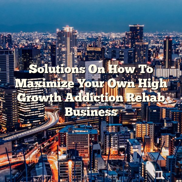 Solutions On How To Maximize Your Own High Growth Addiction Rehab Business