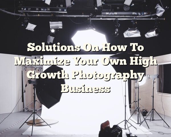 Solutions On How To Maximize Your Own High Growth Photography Business