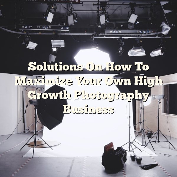 Solutions On How To Maximize Your Own High Growth Photography Business