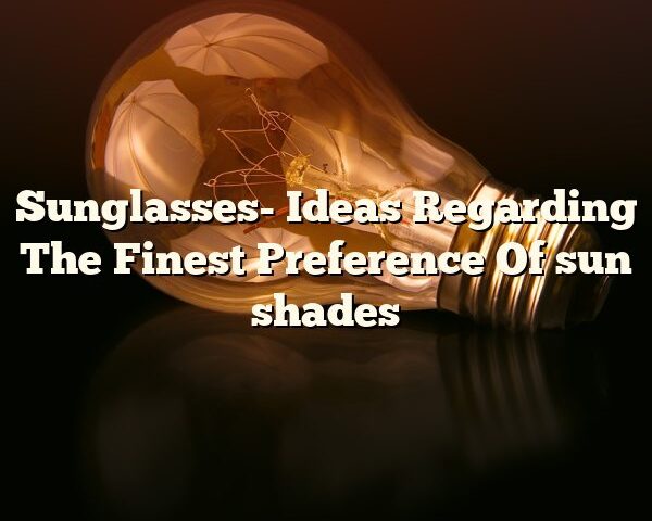 Sunglasses- Ideas Regarding The Finest Preference Of sun shades