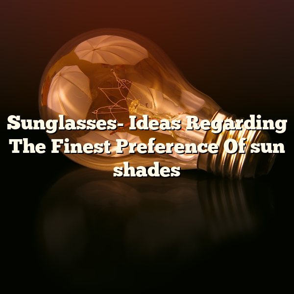 Sunglasses- Ideas Regarding The Finest Preference Of sun shades