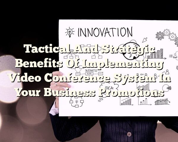 Tactical And Strategic Benefits Of Implementing Video Conference System In Your Business Promotions