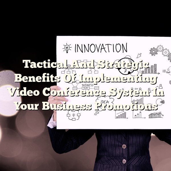 Tactical And Strategic Benefits Of Implementing Video Conference System In Your Business Promotions