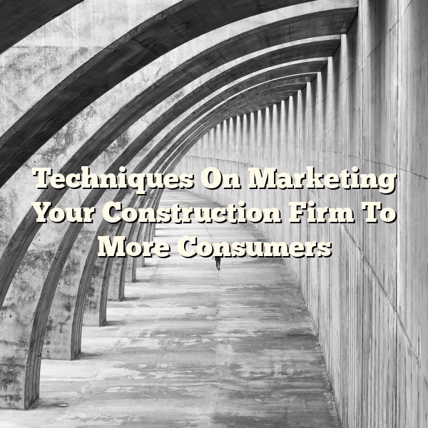 Techniques On Marketing Your Construction Firm To More Consumers