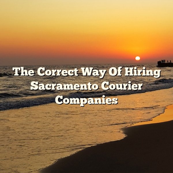 The Correct Way Of Hiring Sacramento Courier Companies