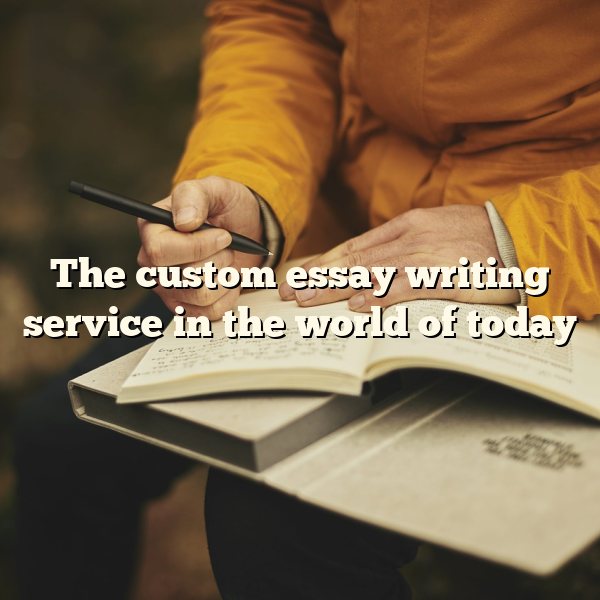 The custom essay writing service in the world of today