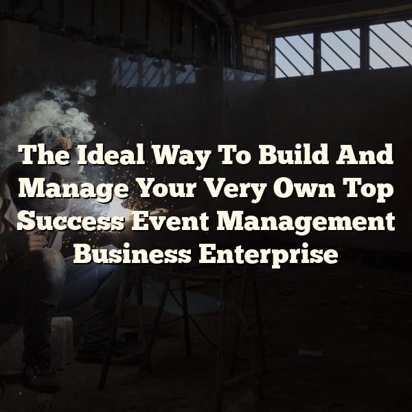 The Ideal Way To Build And Manage Your Very Own Top Success Event Management Business Enterprise