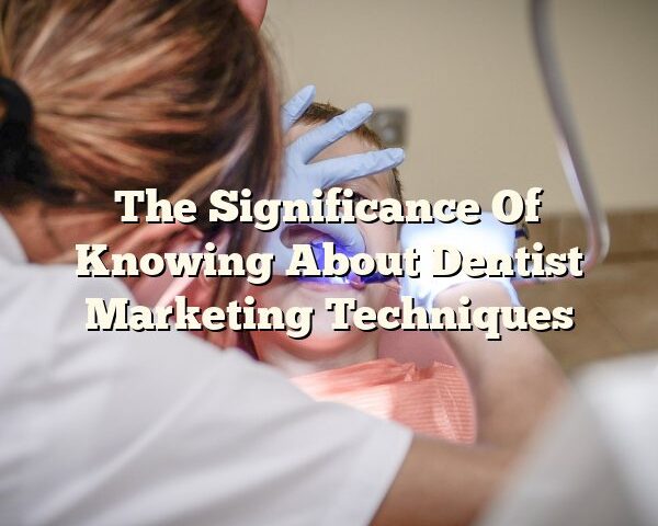 The Significance Of Knowing About Dentist Marketing Techniques