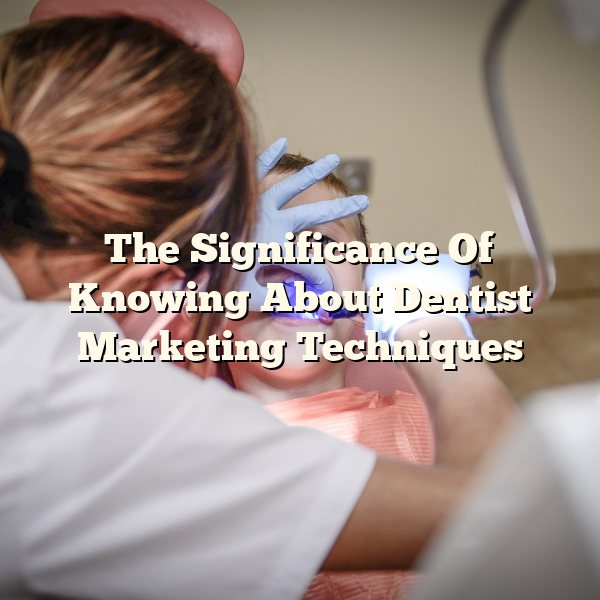 The Significance Of Knowing About Dentist Marketing Techniques