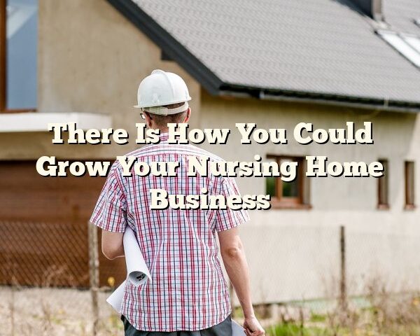 There Is How You Could Grow Your Nursing Home Business