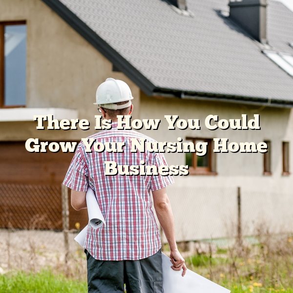 There Is How You Could Grow Your Nursing Home Business