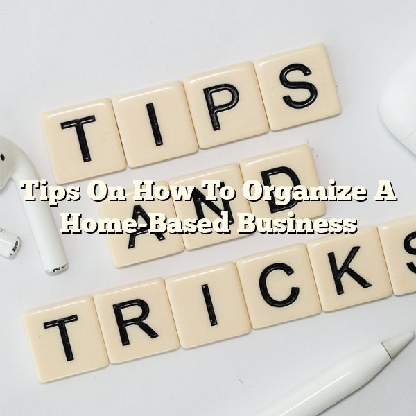 Tips On How To Organize A Home-Based Business