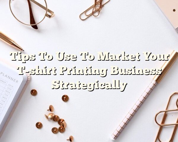 Tips To Use To Market Your T-shirt Printing Business Strategically