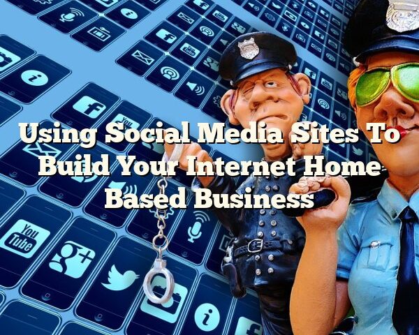 Using Social Media Sites To Build Your Internet Home Based Business