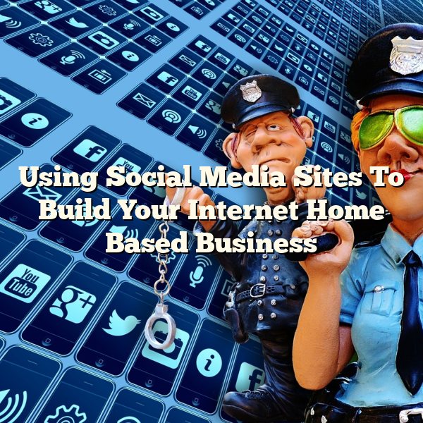 Using Social Media Sites To Build Your Internet Home Based Business