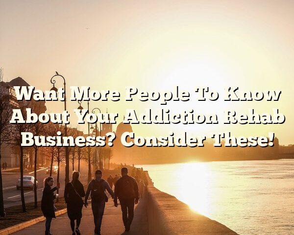 Want More People To Know About Your Addiction Rehab Business? Consider These!