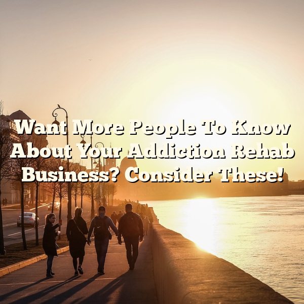 Want More People To Know About Your Addiction Rehab Business? Consider These!