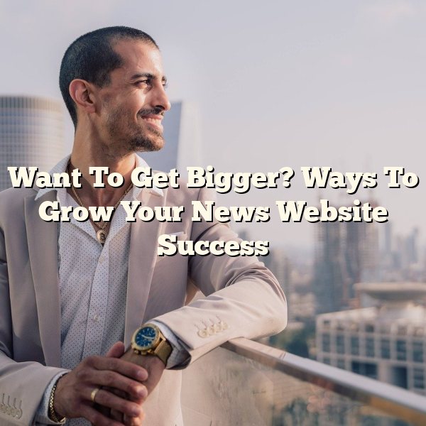 Want To Get Bigger? Ways To Grow Your News Website Success