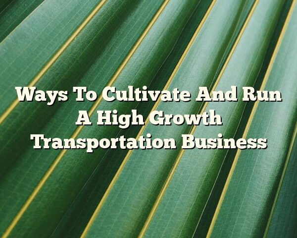 Ways To Cultivate And Run A High Growth Transportation Business