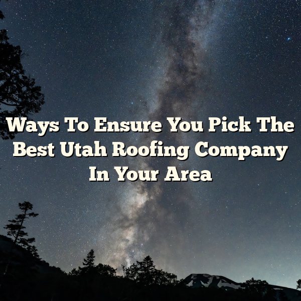 Ways To Ensure You Pick The Best Utah Roofing Company In Your Area