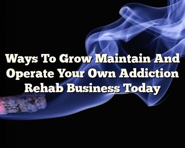 Ways To Grow Maintain And Operate Your Own Addiction Rehab Business Today