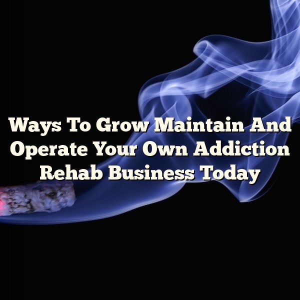 Ways To Grow Maintain And Operate Your Own Addiction Rehab Business Today