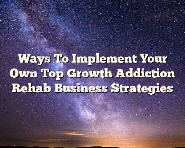 Ways To Implement Your Own Top Growth Addiction Rehab Business Strategies