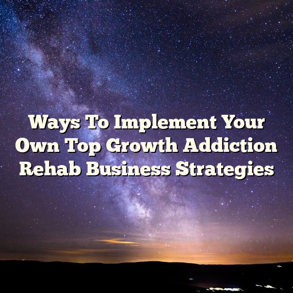 Ways To Implement Your Own Top Growth Addiction Rehab Business Strategies