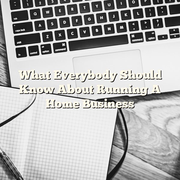 What Everybody Should Know About Running A Home Business