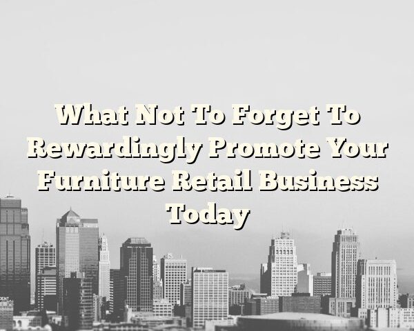 What Not To Forget To Rewardingly Promote Your Furniture Retail Business Today