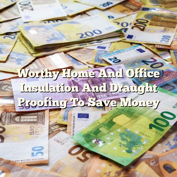 Worthy Home And Office Insulation And Draught Proofing To Save Money