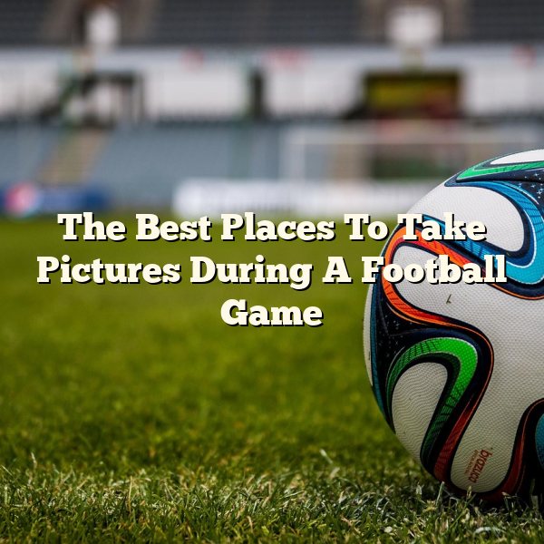 The Best Places To Take Pictures During A Football Game