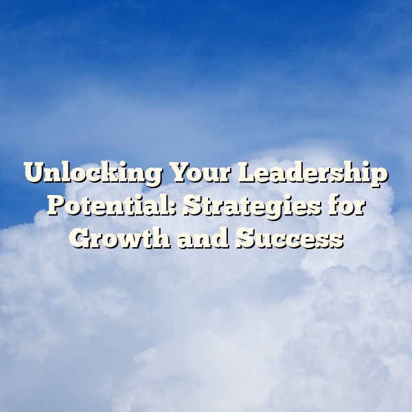 Unlocking Your Leadership Potential: Strategies for Growth and Success