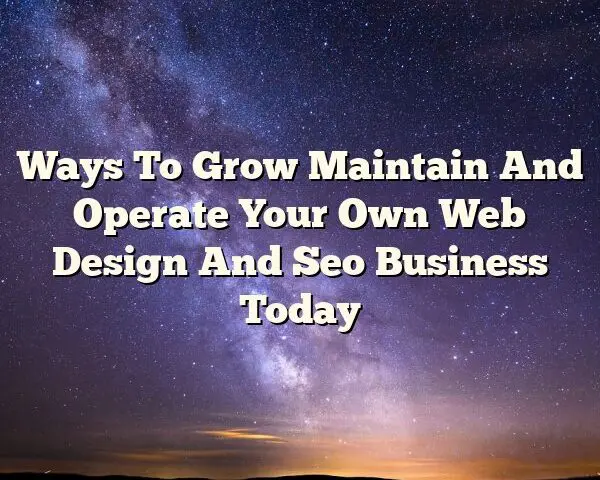 Ways To Grow Maintain And Operate Your Own Web Design And Seo Business Today