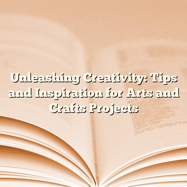 Unleashing Creativity: Tips and Inspiration for Arts and Crafts Projects